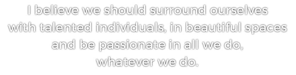 I believe we should surround ourselves with talented individuals, in beautiful spaces and be passionate in all we do, whatever we do.